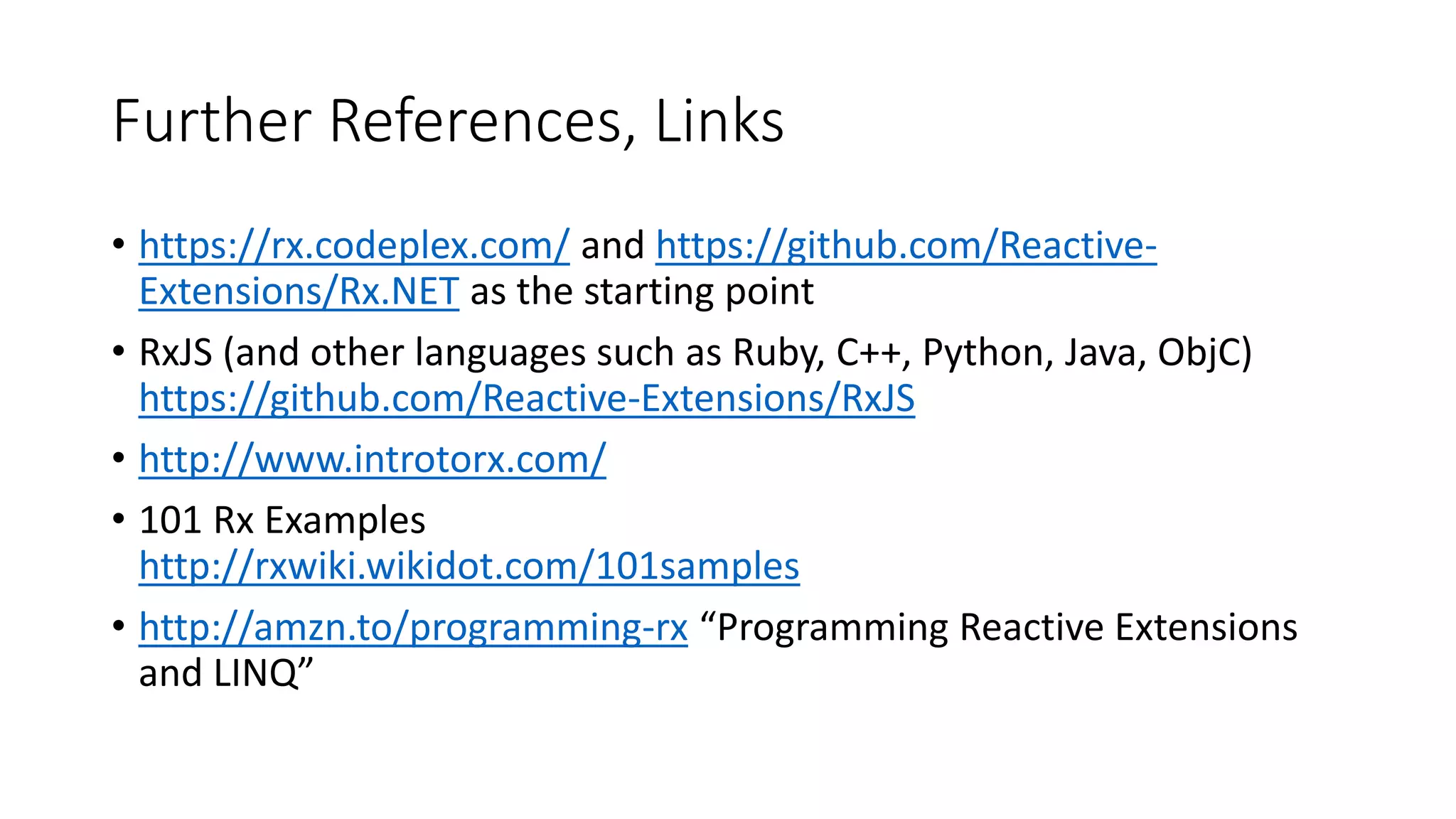 Further References, Links
• https://rx.codeplex.com/ and https://github.com/Reactive-
Extensions/Rx.NET as the starting point
• RxJS (and other languages such as Ruby, C++, Python, Java, ObjC)
https://github.com/Reactive-Extensions/RxJS
• http://www.introtorx.com/
• 101 Rx Examples
http://rxwiki.wikidot.com/101samples
• http://amzn.to/programming-rx “Programming Reactive Extensions
and LINQ”
 