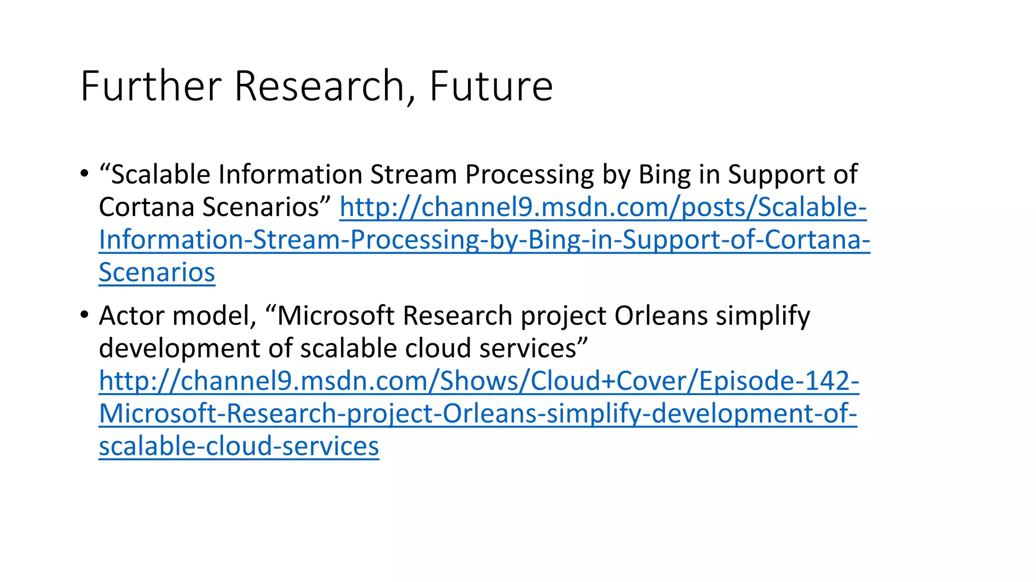 Further Research, Future
• “Scalable Information Stream Processing by Bing in Support of
Cortana Scenarios” http://channel9.msdn.com/posts/Scalable-
Information-Stream-Processing-by-Bing-in-Support-of-Cortana-
Scenarios
• Actor model, “Microsoft Research project Orleans simplify
development of scalable cloud services”
http://channel9.msdn.com/Shows/Cloud+Cover/Episode-142-
Microsoft-Research-project-Orleans-simplify-development-of-
scalable-cloud-services
 