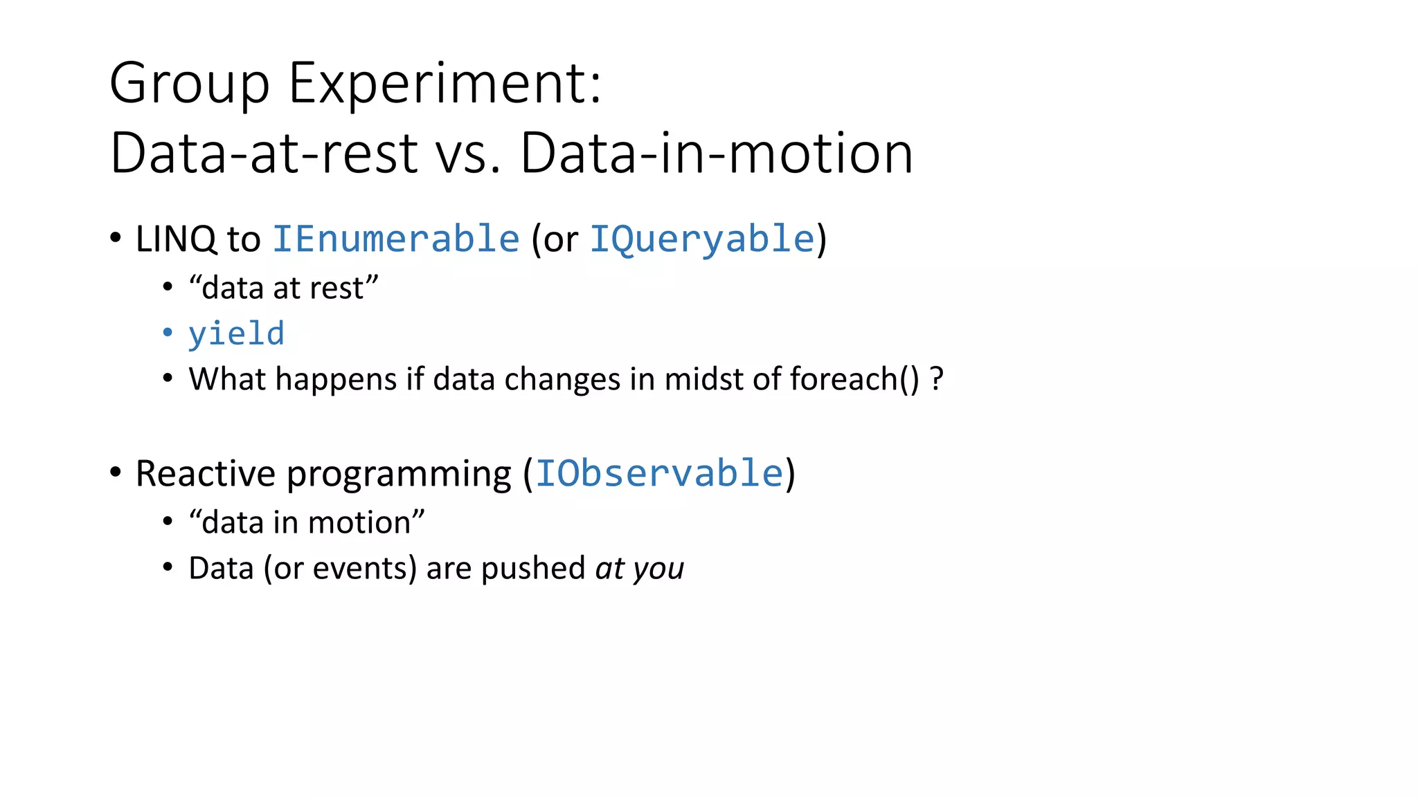 Group Experiment:
Data-at-rest vs. Data-in-motion
• LINQ to IEnumerable (or IQueryable)
• “data at rest”
• yield
• What happens if data changes in midst of foreach() ?
• Reactive programming (IObservable)
• “data in motion”
• Data (or events) are pushed at you
 