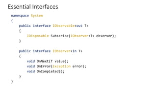 Essential Interfaces
namespace System
{
public interface IObservable<out T>
{
IDisposable Subscribe(IObserver<T> observer);
}
public interface IObserver<in T>
{
void OnNext(T value);
void OnError(Exception error);
void OnCompleted();
}
}
 