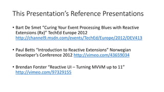 This Presentation’s Reference Presentations
• Bart De Smet “Curing Your Event Processing Blues with Reactive
Extensions (Rx)” TechEd Europe 2012
http://channel9.msdn.com/events/TechEd/Europe/2012/DEV413
• Paul Betts “Introduction to Reactive Extensions” Norwegian
Developer’s Conference 2012 http://vimeo.com/43659034
• Brendan Forster “Reactive UI – Turning MVVM up to 11”
http://vimeo.com/97329155
 