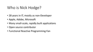 Who is Nick Hodge?
• 28 years in IT, mostly as non-Developer
• Apple, Adobe, Microsoft
• Many small-scale, rapidly built applications
• Open source contributor
• Functional Reactive Programming Fan
 