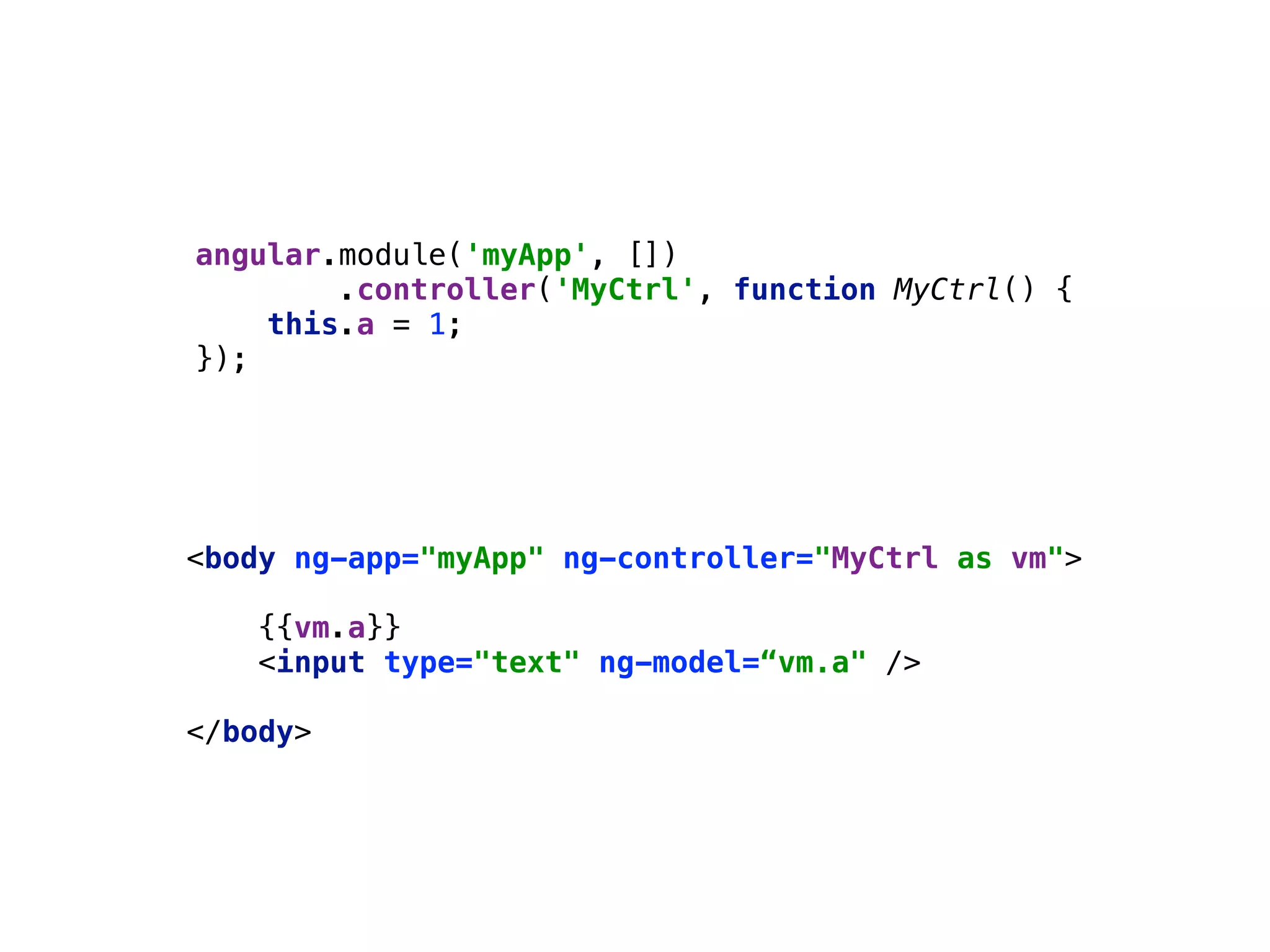 angular.module('myApp', []) 
.controller('MyCtrl', function MyCtrl() { 
this.a = 1; 
});
<body ng-app="myApp" ng-controller="MyCtrl as vm"> 
 
{{vm.a}} 
<input type="text" ng-model=“vm.a" /> 
 
</body>
 