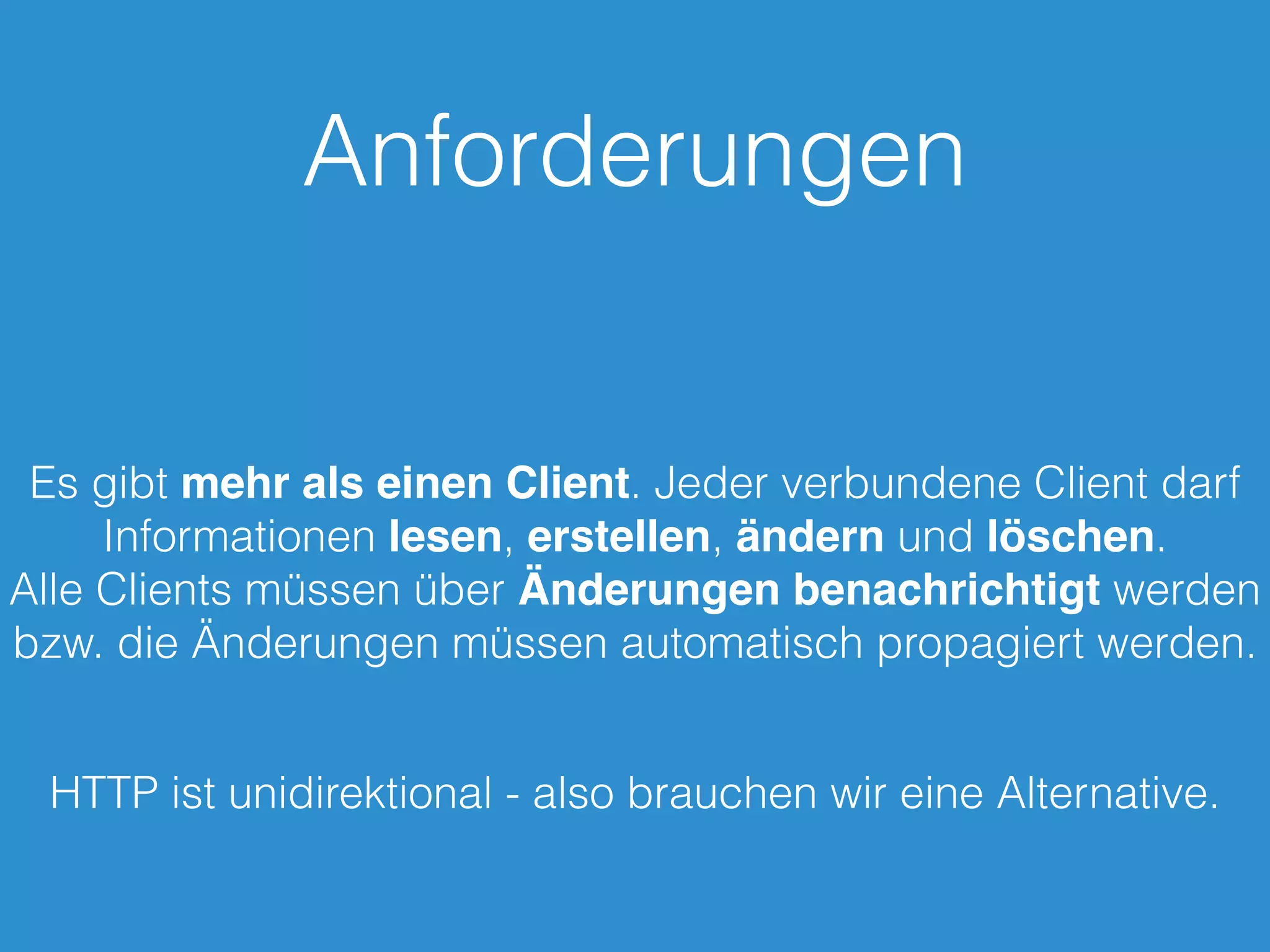 Anforderungen
Es gibt mehr als einen Client. Jeder verbundene Client darf
Informationen lesen, erstellen, ändern und löschen.
Alle Clients müssen über Änderungen benachrichtigt werden
bzw. die Änderungen müssen automatisch propagiert werden.
HTTP ist unidirektional - also brauchen wir eine Alternative.
 