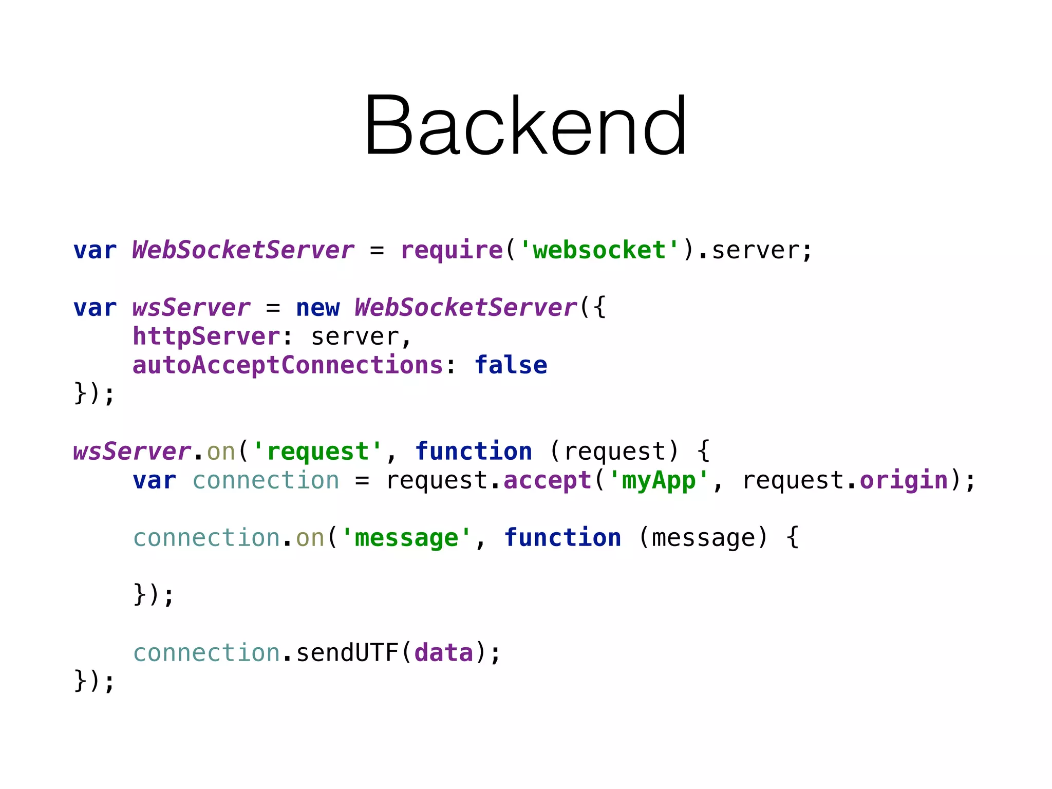Backend
var WebSocketServer = require('websocket').server; 
 
var wsServer = new WebSocketServer({ 
httpServer: server, 
autoAcceptConnections: false 
}); 
 
wsServer.on('request', function (request) { 
var connection = request.accept('myApp', request.origin); 
 
connection.on('message', function (message) { 
 
}); 
 
connection.sendUTF(data); 
});
 