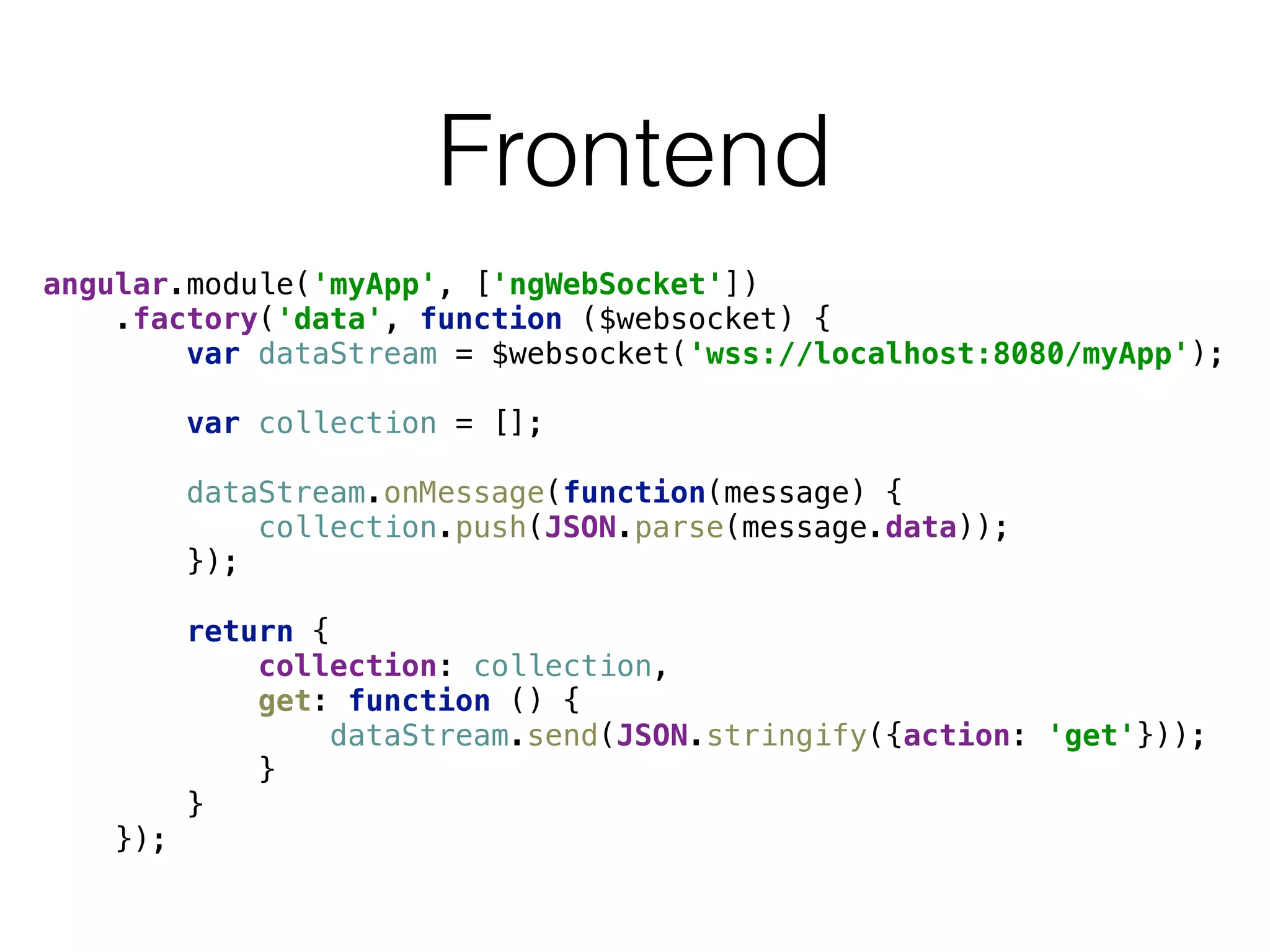 Frontend
angular.module('myApp', ['ngWebSocket']) 
.factory('data', function ($websocket) { 
var dataStream = $websocket('wss://localhost:8080/myApp'); 
 
var collection = []; 
 
dataStream.onMessage(function(message) { 
collection.push(JSON.parse(message.data)); 
}); 
 
return { 
collection: collection, 
get: function () { 
dataStream.send(JSON.stringify({action: 'get'})); 
} 
} 
});
 