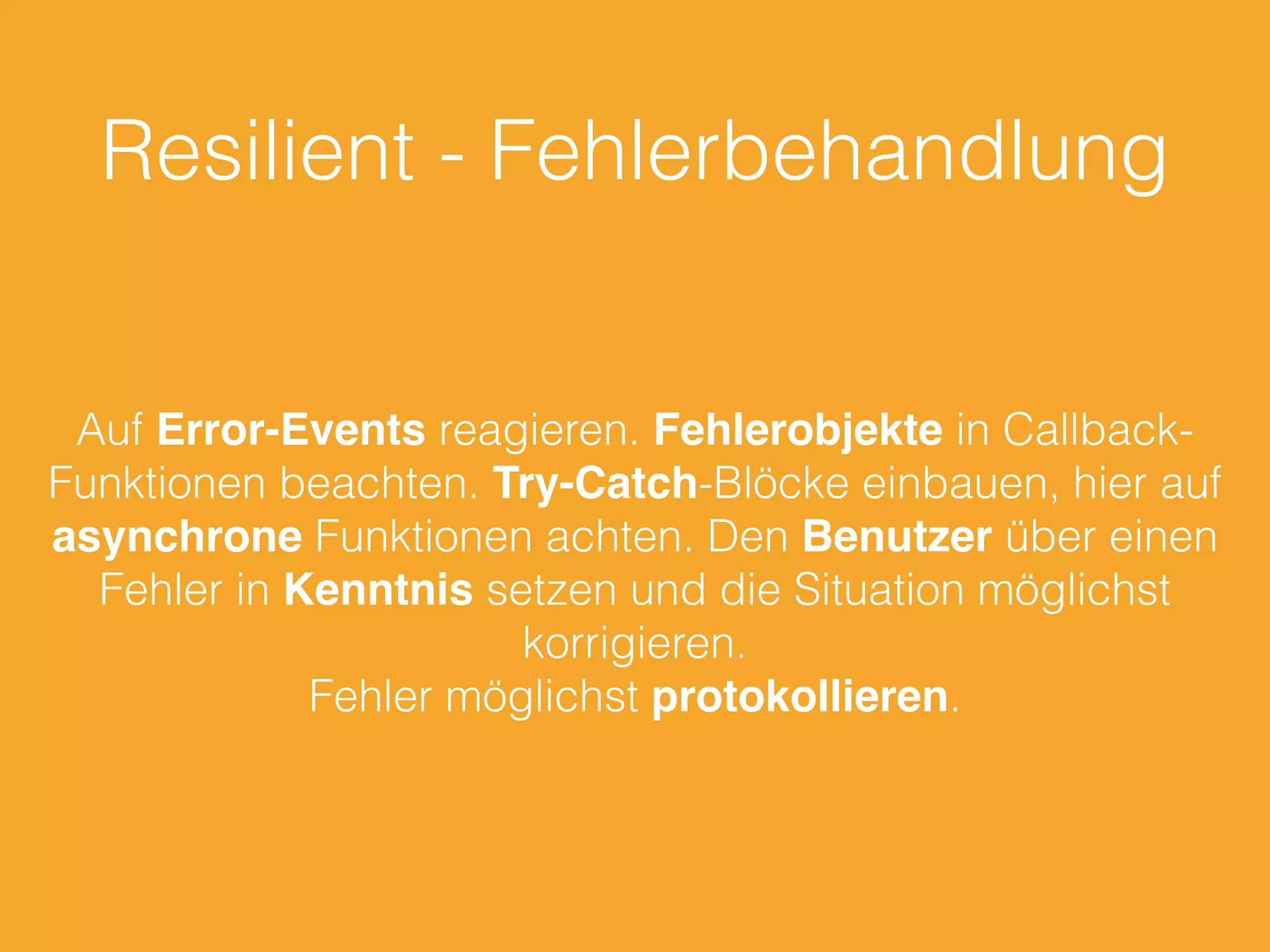 Resilient - Fehlerbehandlung
Auf Error-Events reagieren. Fehlerobjekte in Callback-
Funktionen beachten. Try-Catch-Blöcke einbauen, hier auf
asynchrone Funktionen achten. Den Benutzer über einen
Fehler in Kenntnis setzen und die Situation möglichst
korrigieren.
Fehler möglichst protokollieren.
 