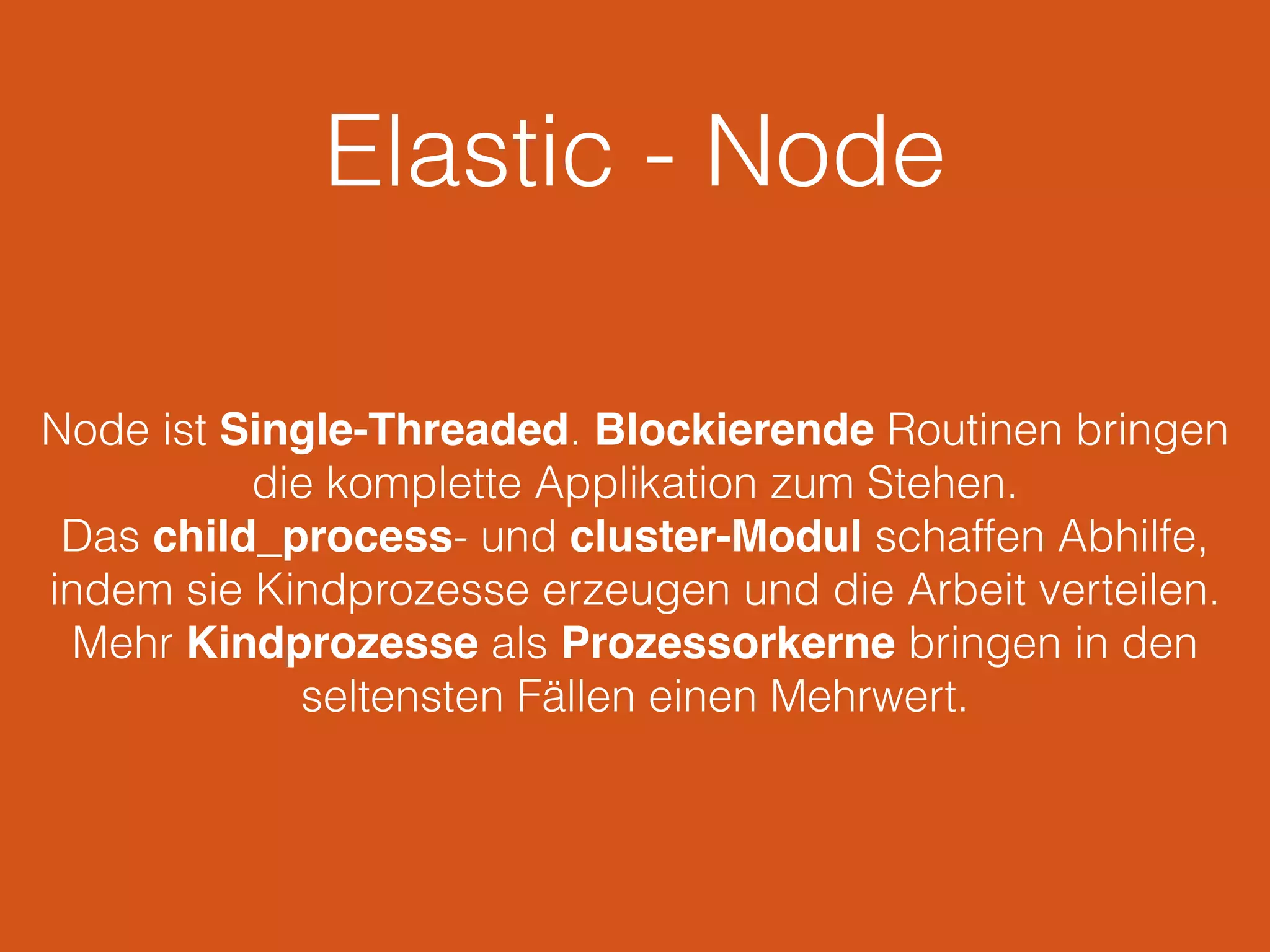 Elastic - Node
Node ist Single-Threaded. Blockierende Routinen bringen
die komplette Applikation zum Stehen.
Das child_process- und cluster-Modul schaffen Abhilfe,
indem sie Kindprozesse erzeugen und die Arbeit verteilen.
Mehr Kindprozesse als Prozessorkerne bringen in den
seltensten Fällen einen Mehrwert.
 