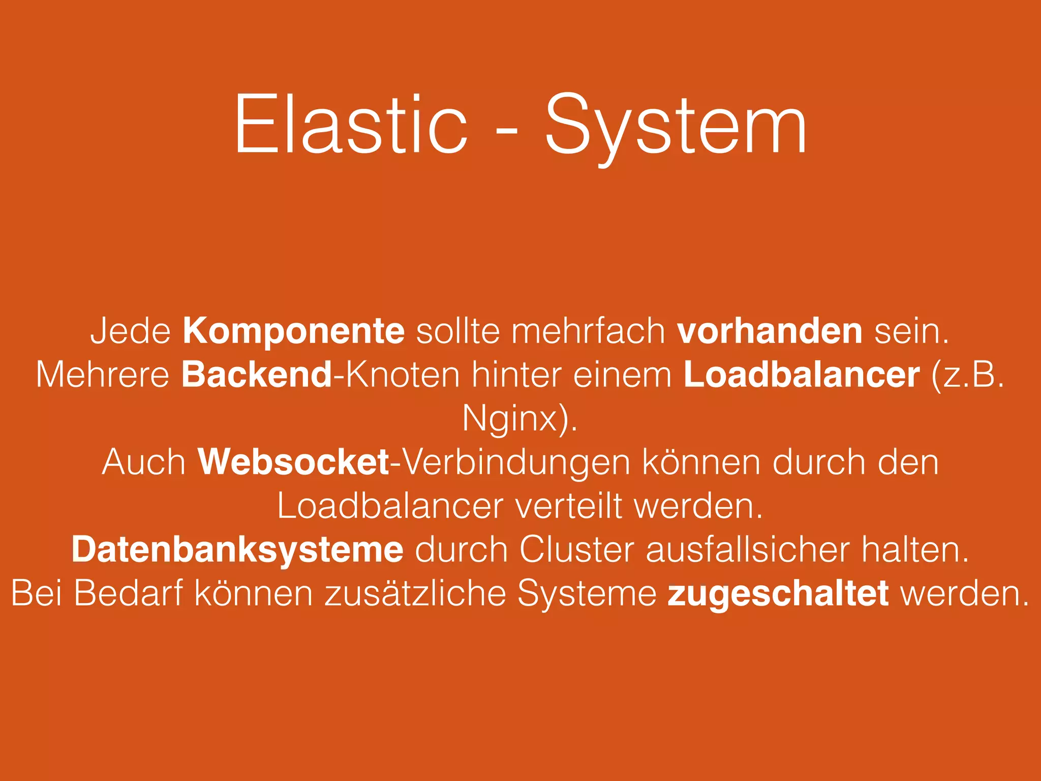 Elastic - System
Jede Komponente sollte mehrfach vorhanden sein.
Mehrere Backend-Knoten hinter einem Loadbalancer (z.B.
Nginx).
Auch Websocket-Verbindungen können durch den
Loadbalancer verteilt werden.
Datenbanksysteme durch Cluster ausfallsicher halten.
Bei Bedarf können zusätzliche Systeme zugeschaltet werden.
 