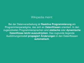 Bei der Datenverarbeitung ist Reaktive Programmierung ein
Programmierparadigma, das sich an Datenﬂüssen orientiert. In den
zugeordneten Programmiersprachen sind statische oder dynamische
Datenﬂüsse leicht auszudrücken. Das zugrunde liegende
Ausführungsmodell propagiert Änderungen in den Datenﬂüssen
automatisch.
Wikipedia meint:
 
