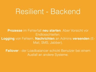 Resilient - Backend
Prozesse im Fehlerfall neu starten. Aber Vorsicht vor
Endlosschleifen.
Logging von Fehlern, Nachrichten an Admins versenden (E-
Mail, SMS, Jabber).
Failover - der Loadbalancer schickt Benutzer bei einem
Ausfall an andere Systeme.
 