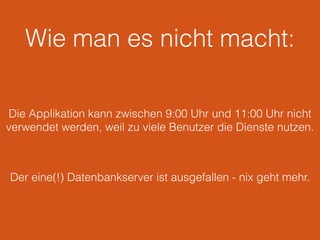 Wie man es nicht macht:
Die Applikation kann zwischen 9:00 Uhr und 11:00 Uhr nicht
verwendet werden, weil zu viele Benutzer die Dienste nutzen.
Der eine(!) Datenbankserver ist ausgefallen - nix geht mehr.
 