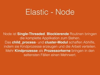 Elastic - Node
Node ist Single-Threaded. Blockierende Routinen bringen
die komplette Applikation zum Stehen.
Das child_process- und cluster-Modul schaffen Abhilfe,
indem sie Kindprozesse erzeugen und die Arbeit verteilen.
Mehr Kindprozesse als Prozessorkerne bringen in den
seltensten Fällen einen Mehrwert.
 