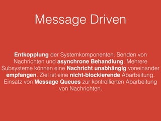 Message Driven
Entkopplung der Systemkomponenten. Senden von
Nachrichten und asynchrone Behandlung. Mehrere
Subsysteme können eine Nachricht unabhängig voneinander
empfangen. Ziel ist eine nicht-blockierende Abarbeitung.
Einsatz von Message Queues zur kontrollierten Abarbeitung
von Nachrichten.
 