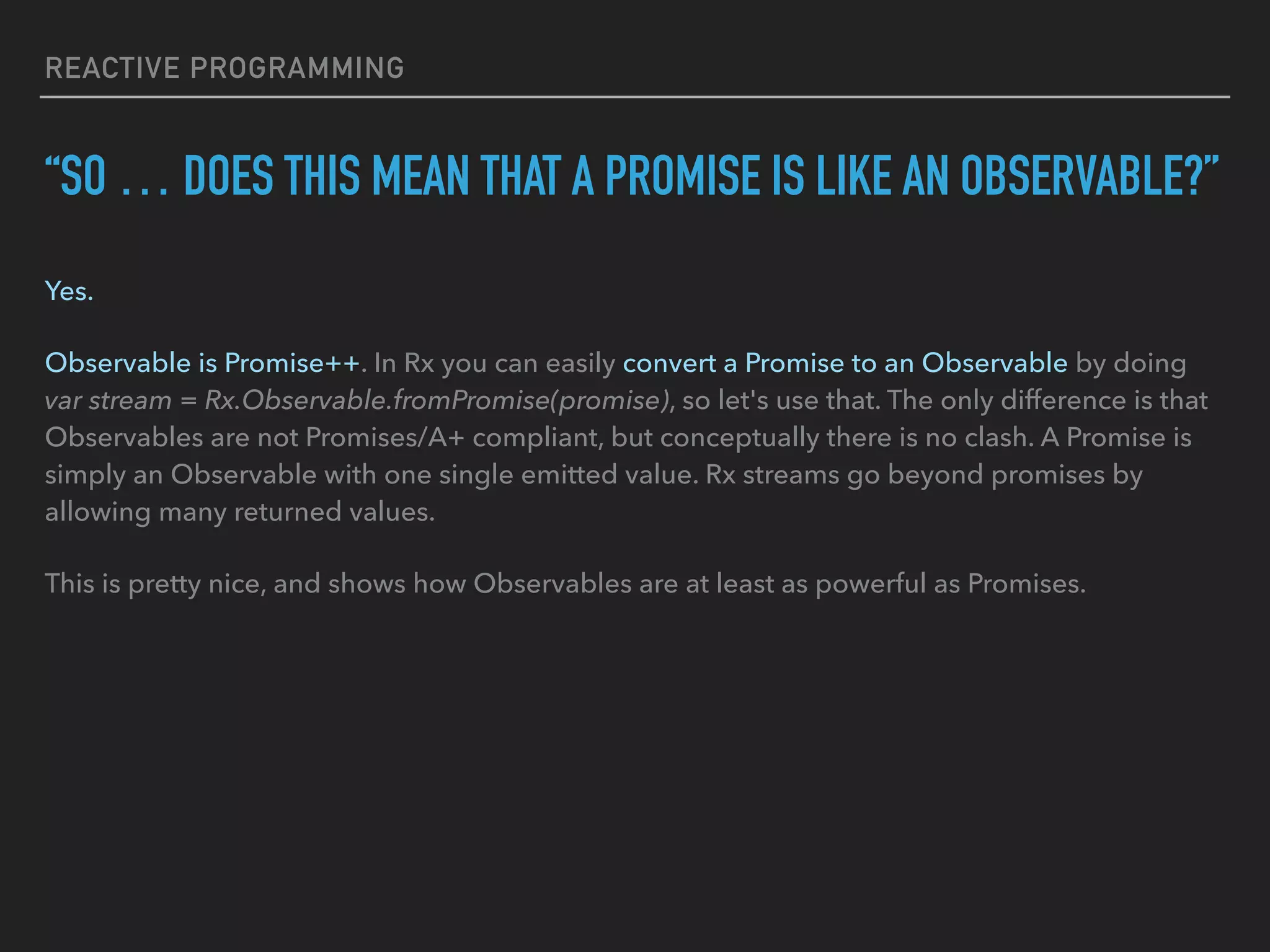 REACTIVE PROGRAMMING “SO … DOES THIS MEAN THAT A PROMISE IS LIKE AN OBSERVABLE?” Yes. Observable is Promise++. In Rx you can easily convert a Promise to an Observable by doing var stream = Rx.Observable.fromPromise(promise), so let's use that. The only difference is that Observables are not Promises/A+ compliant, but conceptually there is no clash. A Promise is simply an Observable with one single emitted value. Rx streams go beyond promises by allowing many returned values. This is pretty nice, and shows how Observables are at least as powerful as Promises. 