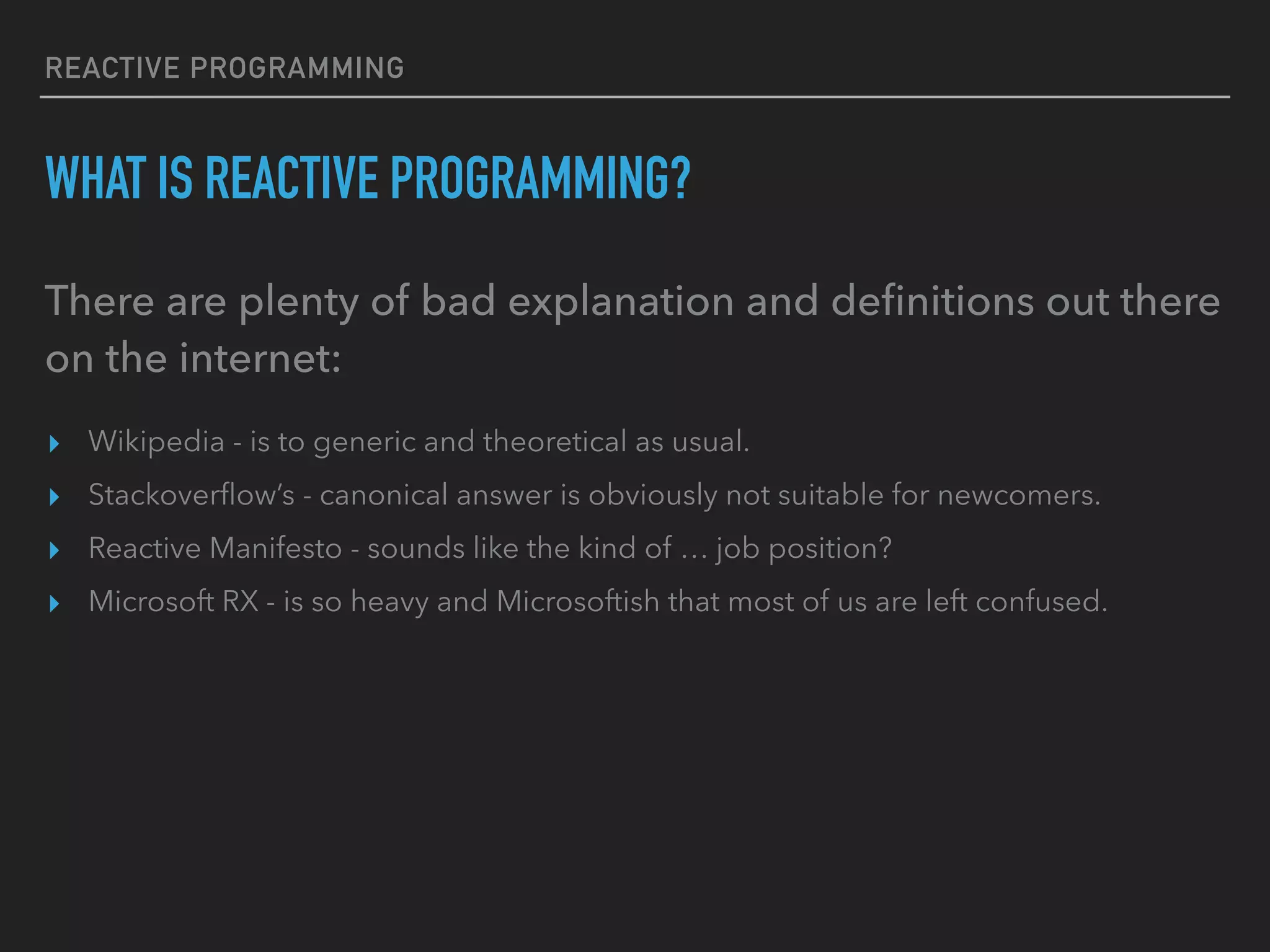 REACTIVE PROGRAMMING WHAT IS REACTIVE PROGRAMMING? There are plenty of bad explanation and deﬁnitions out there on the internet: ▸ Wikipedia - is to generic and theoretical as usual. ▸ Stackoverﬂow’s - canonical answer is obviously not suitable for newcomers. ▸ Reactive Manifesto - sounds like the kind of … job position? ▸ Microsoft RX - is so heavy and Microsoftish that most of us are left confused. 