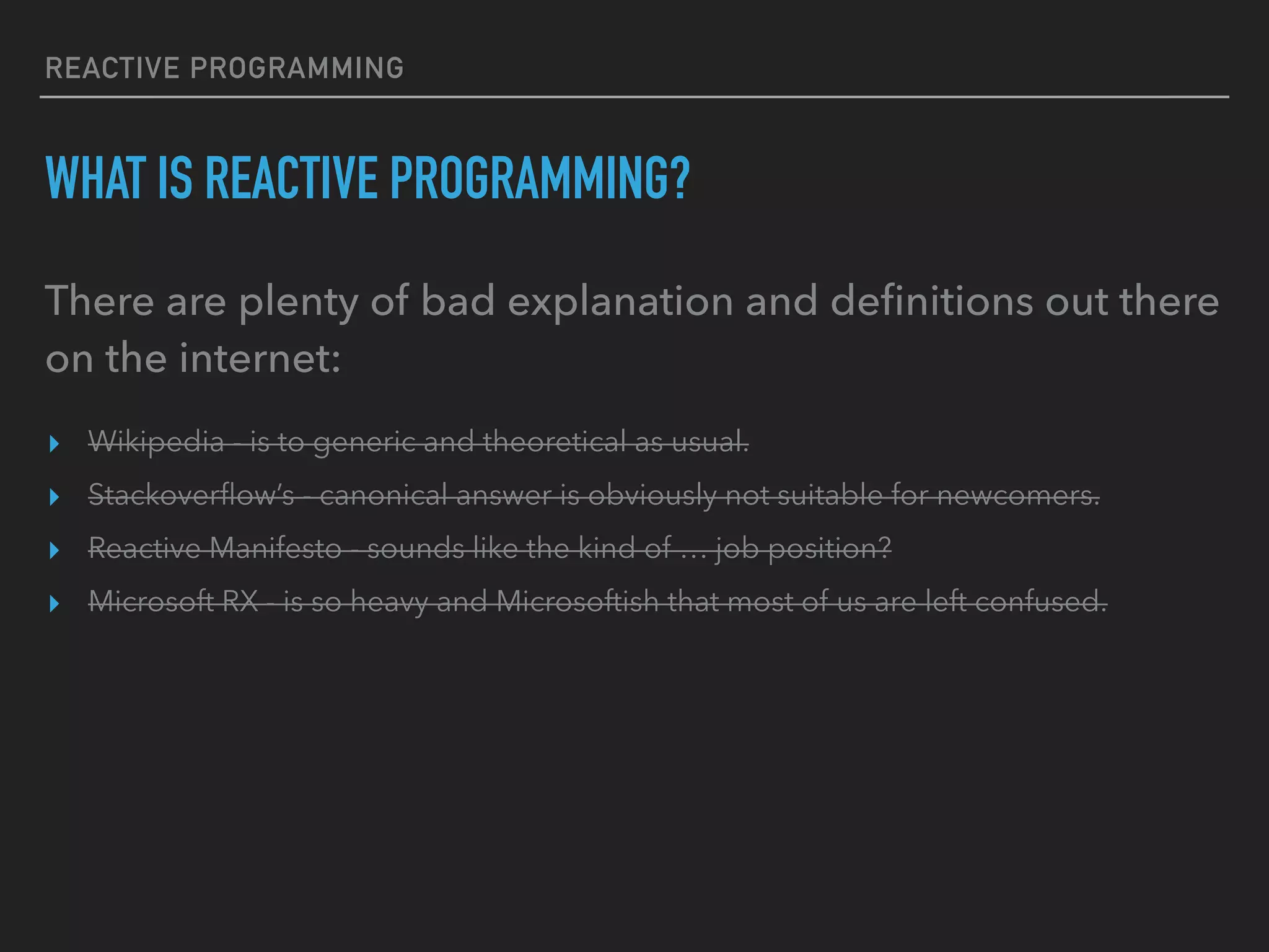 REACTIVE PROGRAMMING WHAT IS REACTIVE PROGRAMMING? There are plenty of bad explanation and deﬁnitions out there on the internet: ▸ Wikipedia - is to generic and theoretical as usual. ▸ Stackoverﬂow’s - canonical answer is obviously not suitable for newcomers. ▸ Reactive Manifesto - sounds like the kind of … job position? ▸ Microsoft RX - is so heavy and Microsoftish that most of us are left confused. 