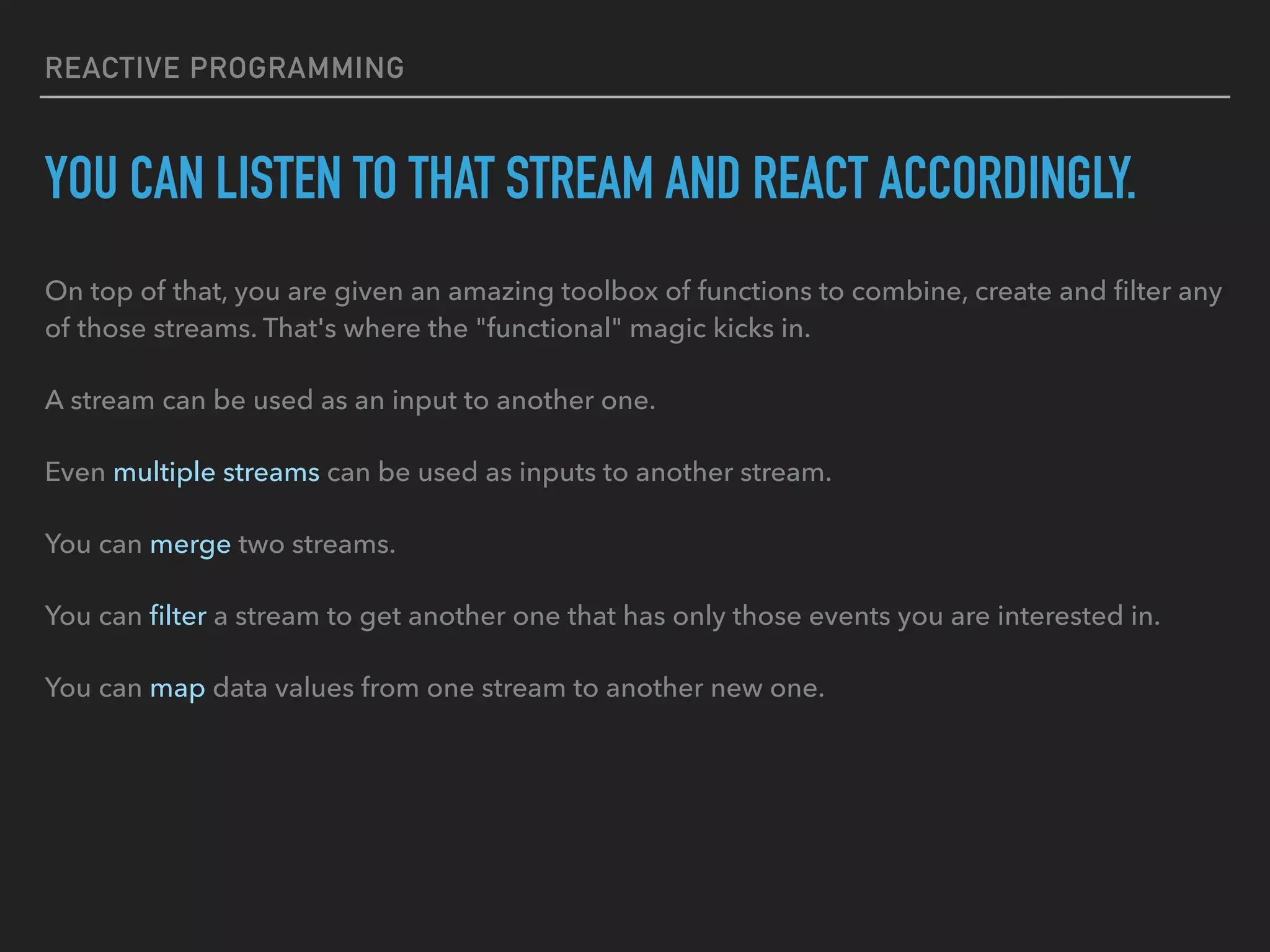 REACTIVE PROGRAMMING YOU CAN LISTEN TO THAT STREAM AND REACT ACCORDINGLY. On top of that, you are given an amazing toolbox of functions to combine, create and ﬁlter any of those streams. That's where the "functional" magic kicks in. A stream can be used as an input to another one. Even multiple streams can be used as inputs to another stream. You can merge two streams. You can ﬁlter a stream to get another one that has only those events you are interested in. You can map data values from one stream to another new one. 