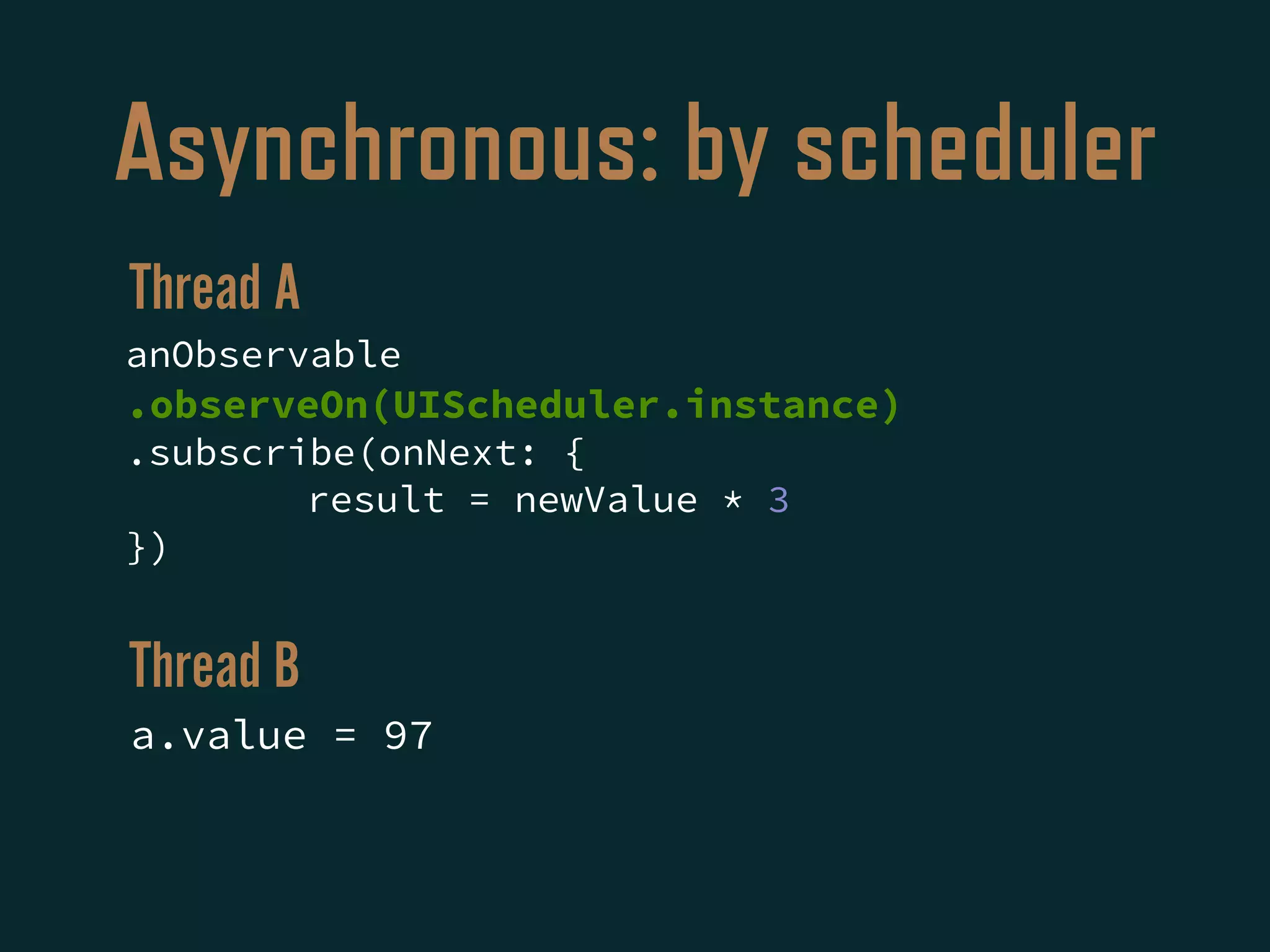 Asynchronous: by scheduler
anObservable
.observeOn(UIScheduler.instance)
.subscribe(onNext: {
result = newValue * 3
})
a.value = 97
Thread A
Thread B
 