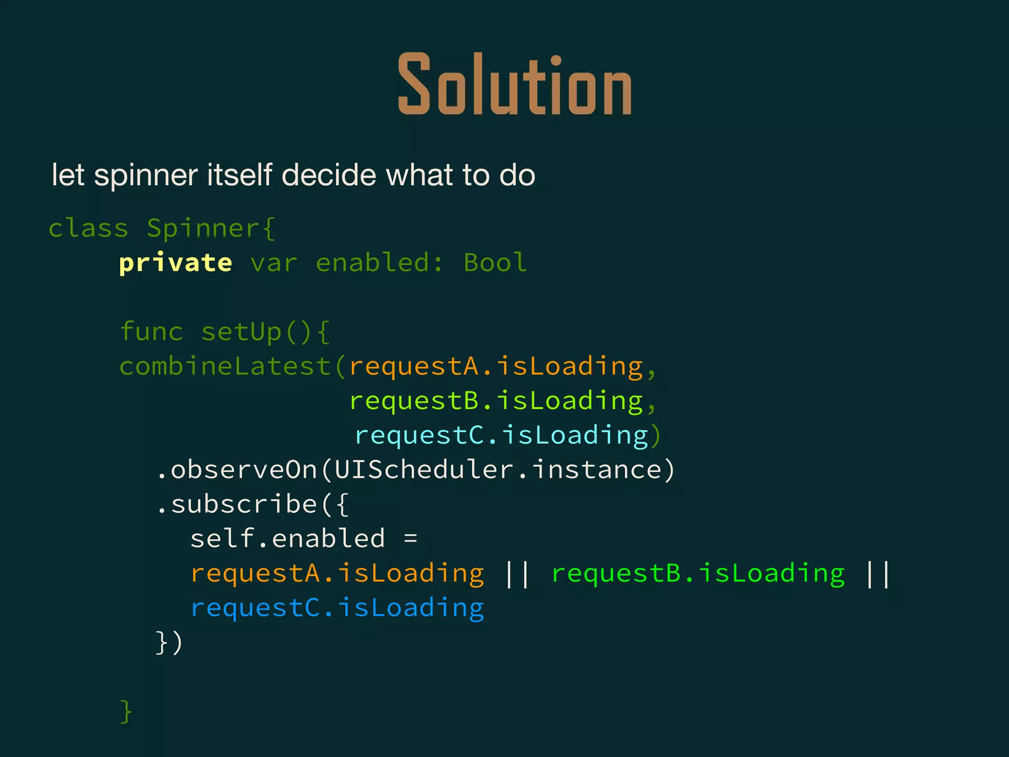 Solution
let spinner itself decide what to do

class Spinner{
private var enabled: Bool
func setUp(){
combineLatest(requestA.isLoading,
requestB.isLoading,
requestC.isLoading)
.observeOn(UIScheduler.instance)
.subscribe({
self.enabled =
requestA.isLoading || requestB.isLoading ||
requestC.isLoading
})
}
 