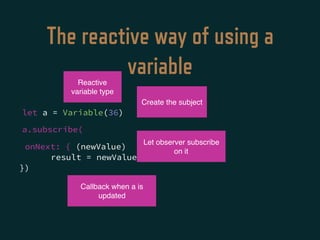 The reactive way of using a
variable
onNext: { (newValue)
result = newValue * 3
})
Reactive
variable type
Create the subject
Let observer subscribe
on it
Callback when a is
updated
let a = Variable(36)
a.subscribe(
 