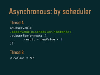Asynchronous: by scheduler
anObservable
.observeOn(UIScheduler.instance)
.subscribe(onNext: {
result = newValue * 3
})
a.value = 97
Thread A
Thread B
 