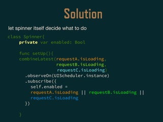 Solution
let spinner itself decide what to do

class Spinner{
private var enabled: Bool
func setUp(){
combineLatest(requestA.isLoading,
requestB.isLoading,
requestC.isLoading)
.observeOn(UIScheduler.instance)
.subscribe({
self.enabled =
requestA.isLoading || requestB.isLoading ||
requestC.isLoading
})
}
 