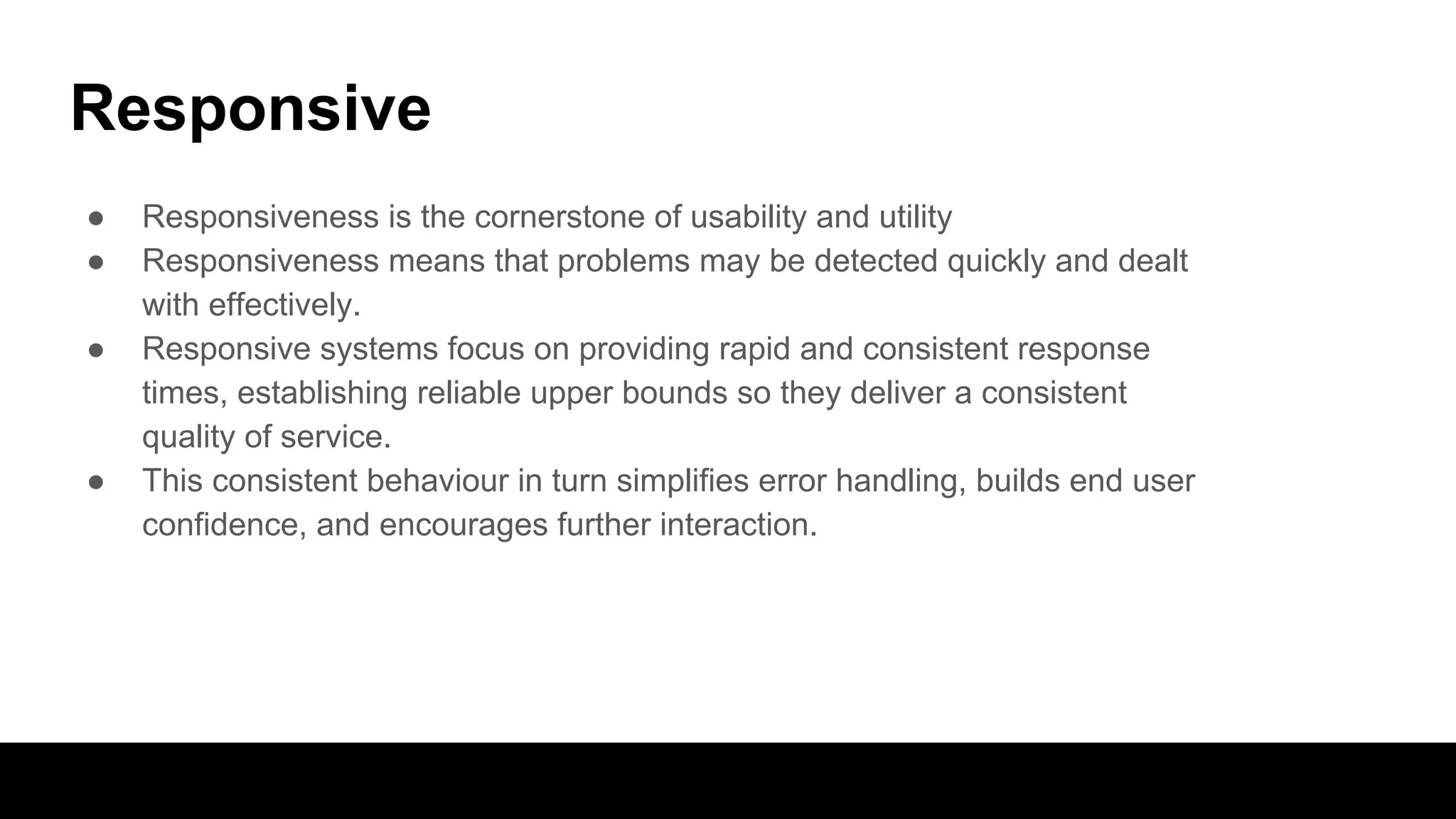 Responsive
● Responsiveness is the cornerstone of usability and utility
● Responsiveness means that problems may be detected quickly and dealt
with effectively.
● Responsive systems focus on providing rapid and consistent response
times, establishing reliable upper bounds so they deliver a consistent
quality of service.
● This consistent behaviour in turn simplifies error handling, builds end user
confidence, and encourages further interaction.
 