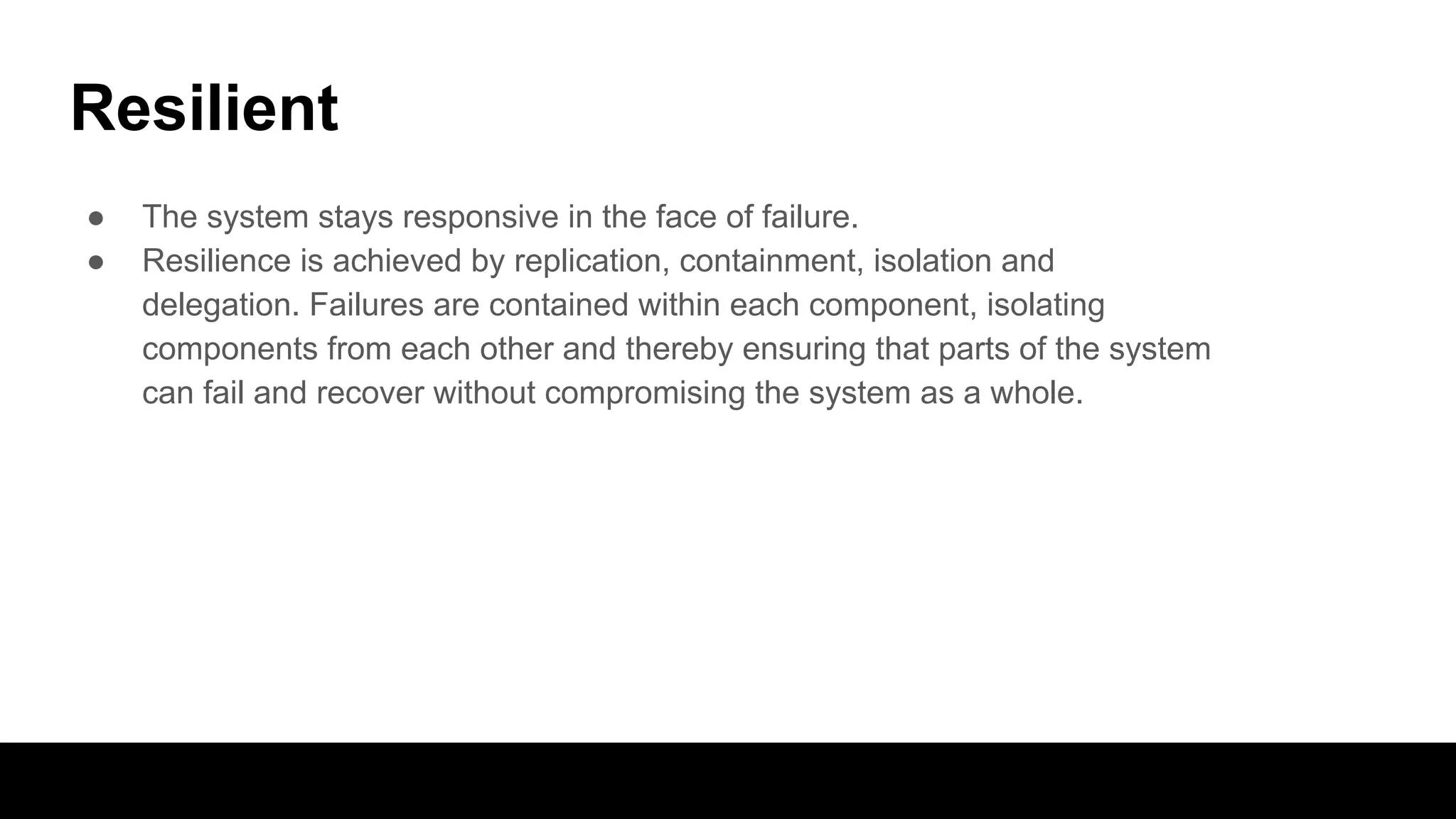 Resilient
● The system stays responsive in the face of failure.
● Resilience is achieved by replication, containment, isolation and
delegation. Failures are contained within each component, isolating
components from each other and thereby ensuring that parts of the system
can fail and recover without compromising the system as a whole.
 