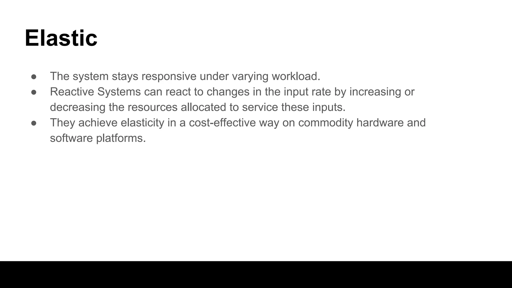 Elastic
● The system stays responsive under varying workload.
● Reactive Systems can react to changes in the input rate by increasing or
decreasing the resources allocated to service these inputs.
● They achieve elasticity in a cost-effective way on commodity hardware and
software platforms.
 