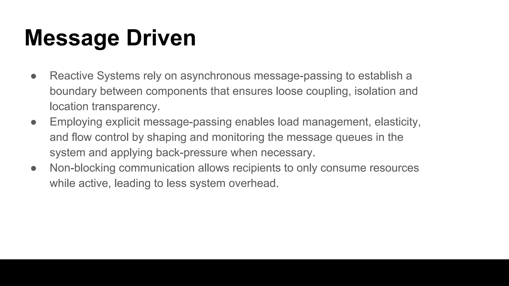 Message Driven
● Reactive Systems rely on asynchronous message-passing to establish a
boundary between components that ensures loose coupling, isolation and
location transparency.
● Employing explicit message-passing enables load management, elasticity,
and flow control by shaping and monitoring the message queues in the
system and applying back-pressure when necessary.
● Non-blocking communication allows recipients to only consume resources
while active, leading to less system overhead.
 