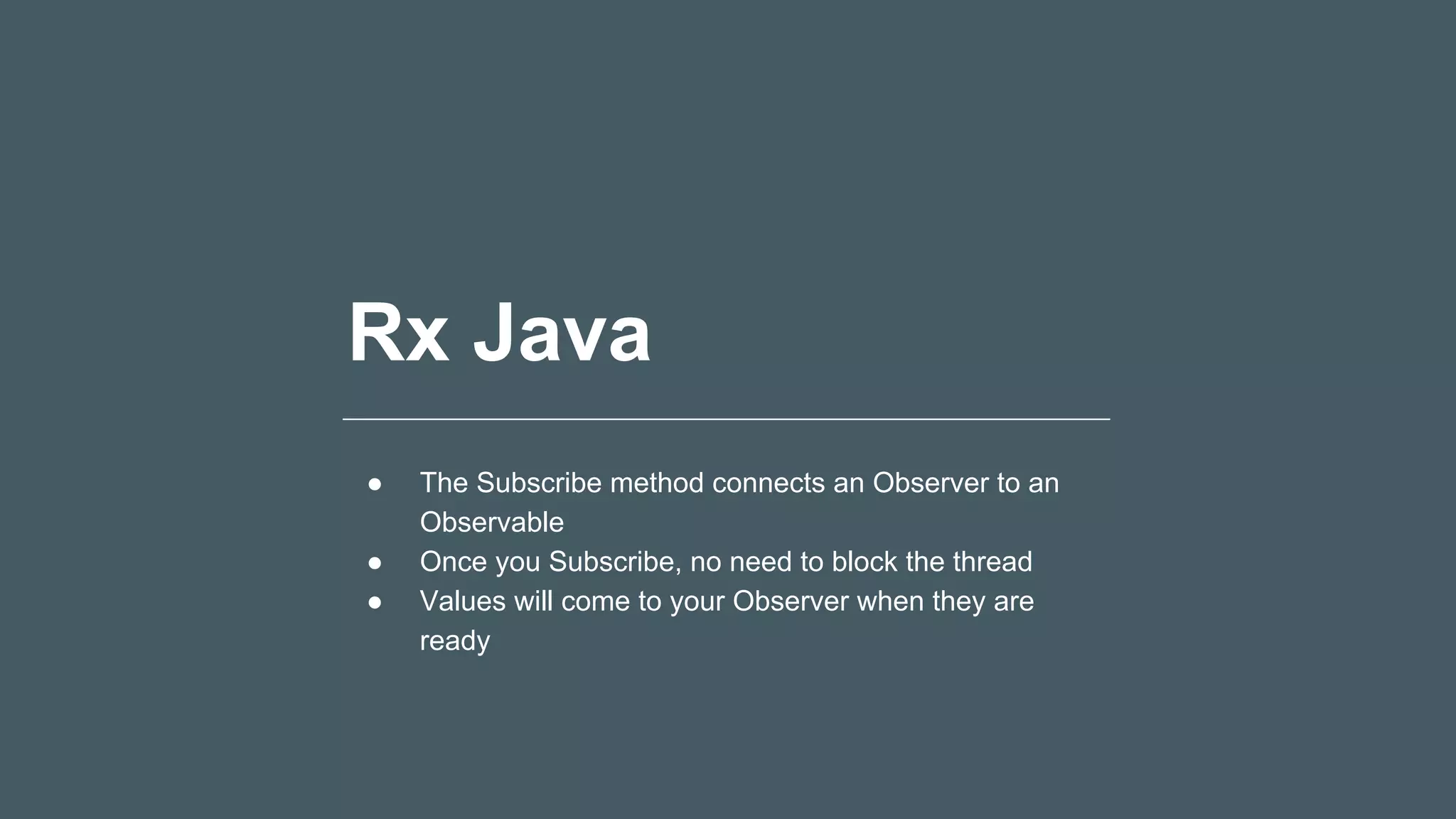 Rx Java
● The Subscribe method connects an Observer to an
Observable
● Once you Subscribe, no need to block the thread
● Values will come to your Observer when they are
ready
 
