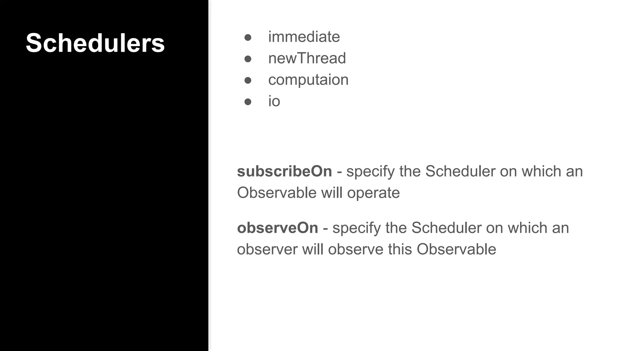 Schedulers ● immediate
● newThread
● computaion
● io
subscribeOn - specify the Scheduler on which an
Observable will operate
observeOn - specify the Scheduler on which an
observer will observe this Observable
 