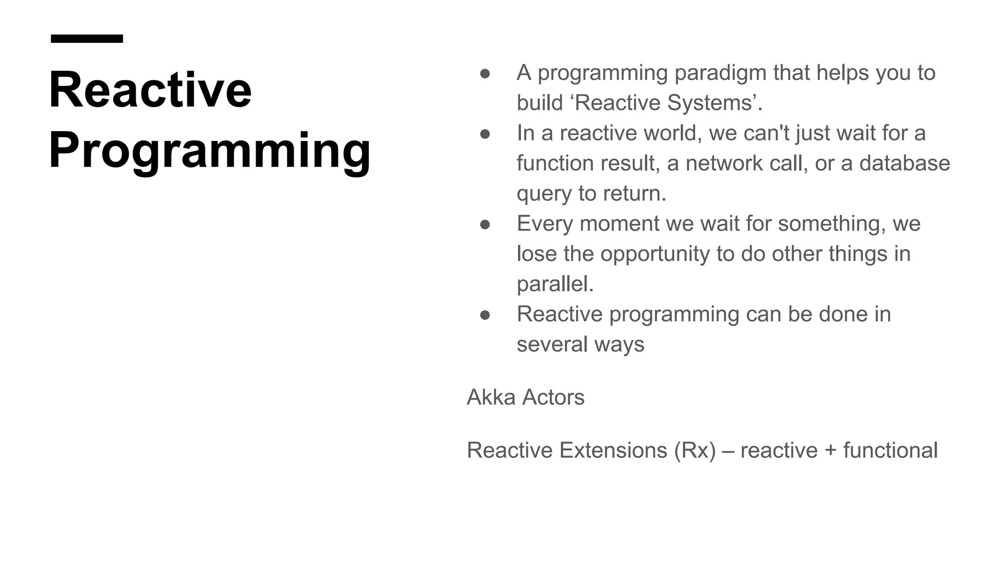 Reactive
Programming
● A programming paradigm that helps you to
build ‘Reactive Systems’.
● In a reactive world, we can't just wait for a
function result, a network call, or a database
query to return.
● Every moment we wait for something, we
lose the opportunity to do other things in
parallel.
● Reactive programming can be done in
several ways
Akka Actors
Reactive Extensions (Rx) – reactive + functional
 