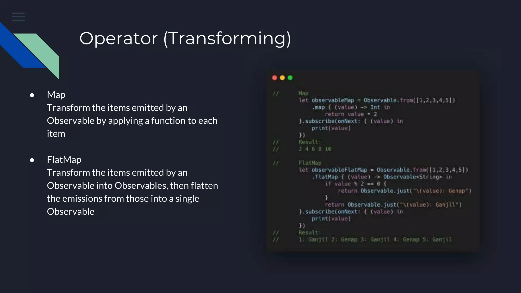Operator (Transforming)
● Map
Transform the items emitted by an
Observable by applying a function to each
item
● FlatMap
Transform the items emitted by an
Observable into Observables, then flatten
the emissions from those into a single
Observable
 