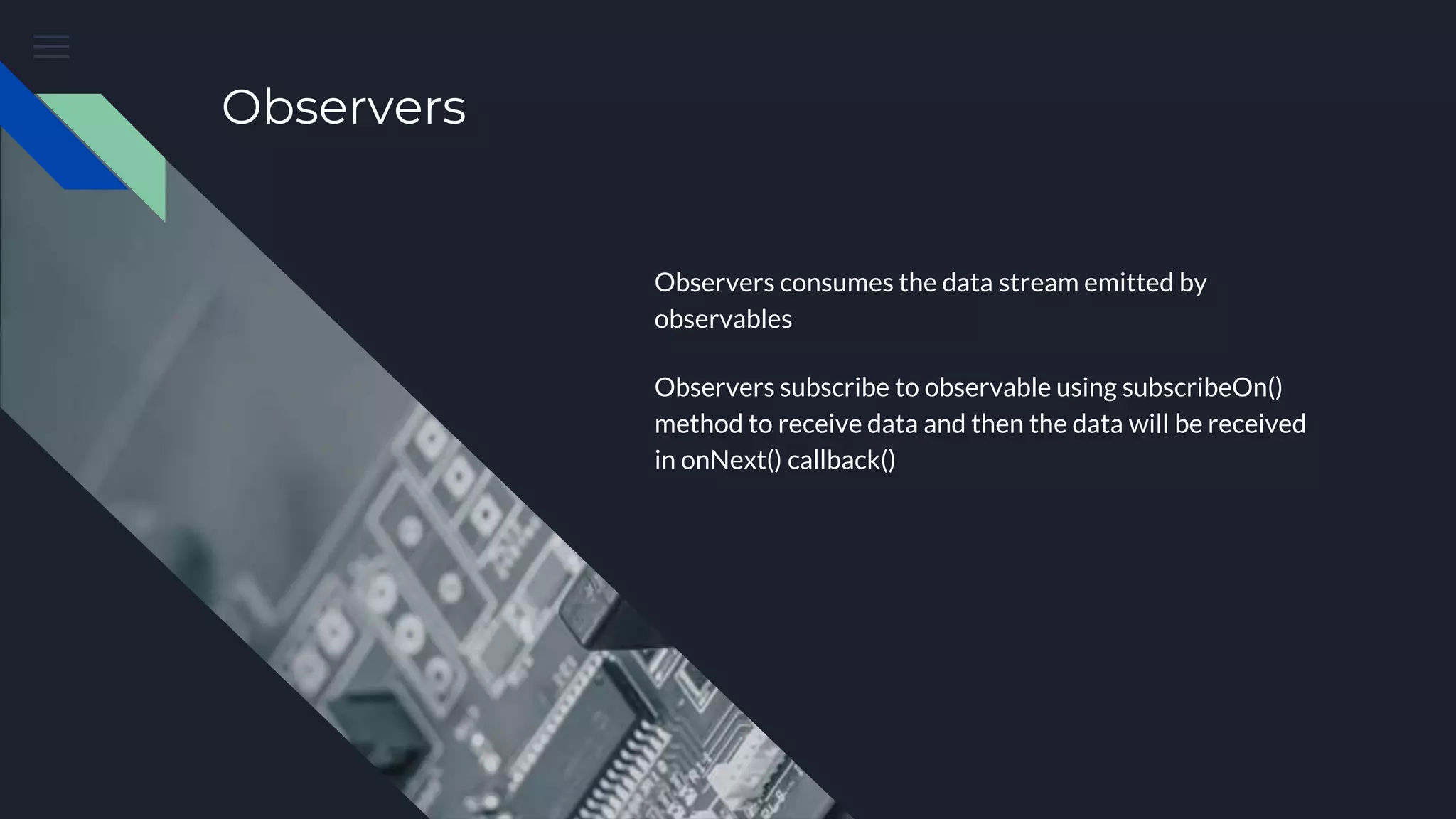 Observers
Observers consumes the data stream emitted by
observables
Observers subscribe to observable using subscribeOn()
method to receive data and then the data will be received
in onNext() callback()
 