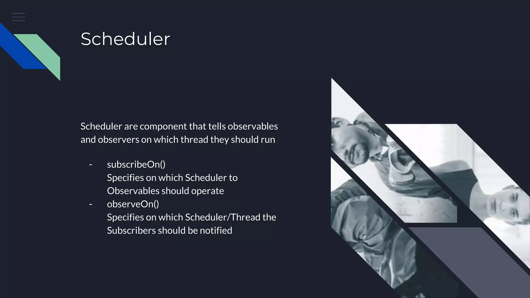 Scheduler
Scheduler are component that tells observables
and observers on which thread they should run
- subscribeOn()
Specifies on which Scheduler to
Observables should operate
- observeOn()
Specifies on which Scheduler/Thread the
Subscribers should be notified
 
