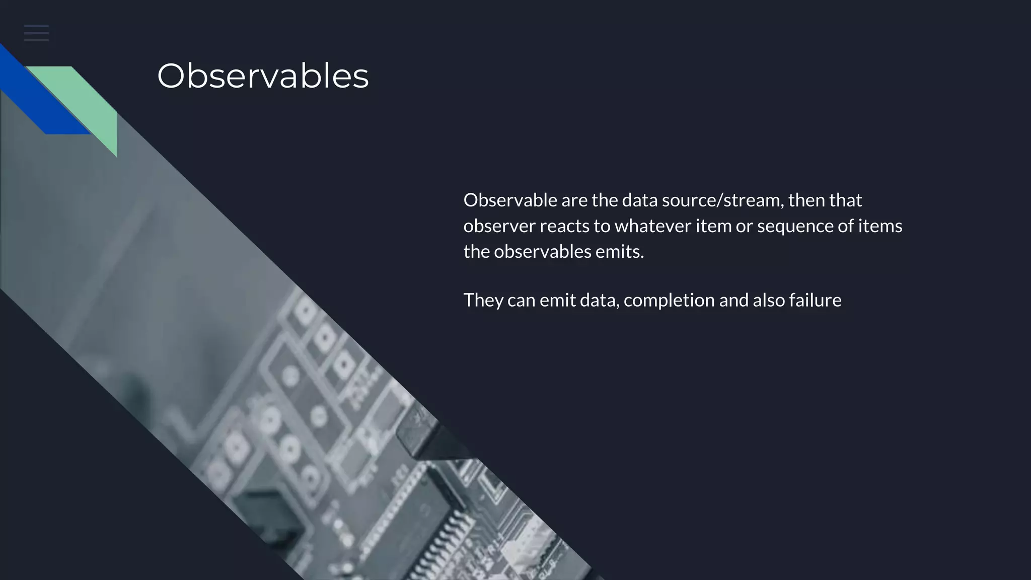 Observables
Observable are the data source/stream, then that
observer reacts to whatever item or sequence of items
the observables emits.
They can emit data, completion and also failure
 