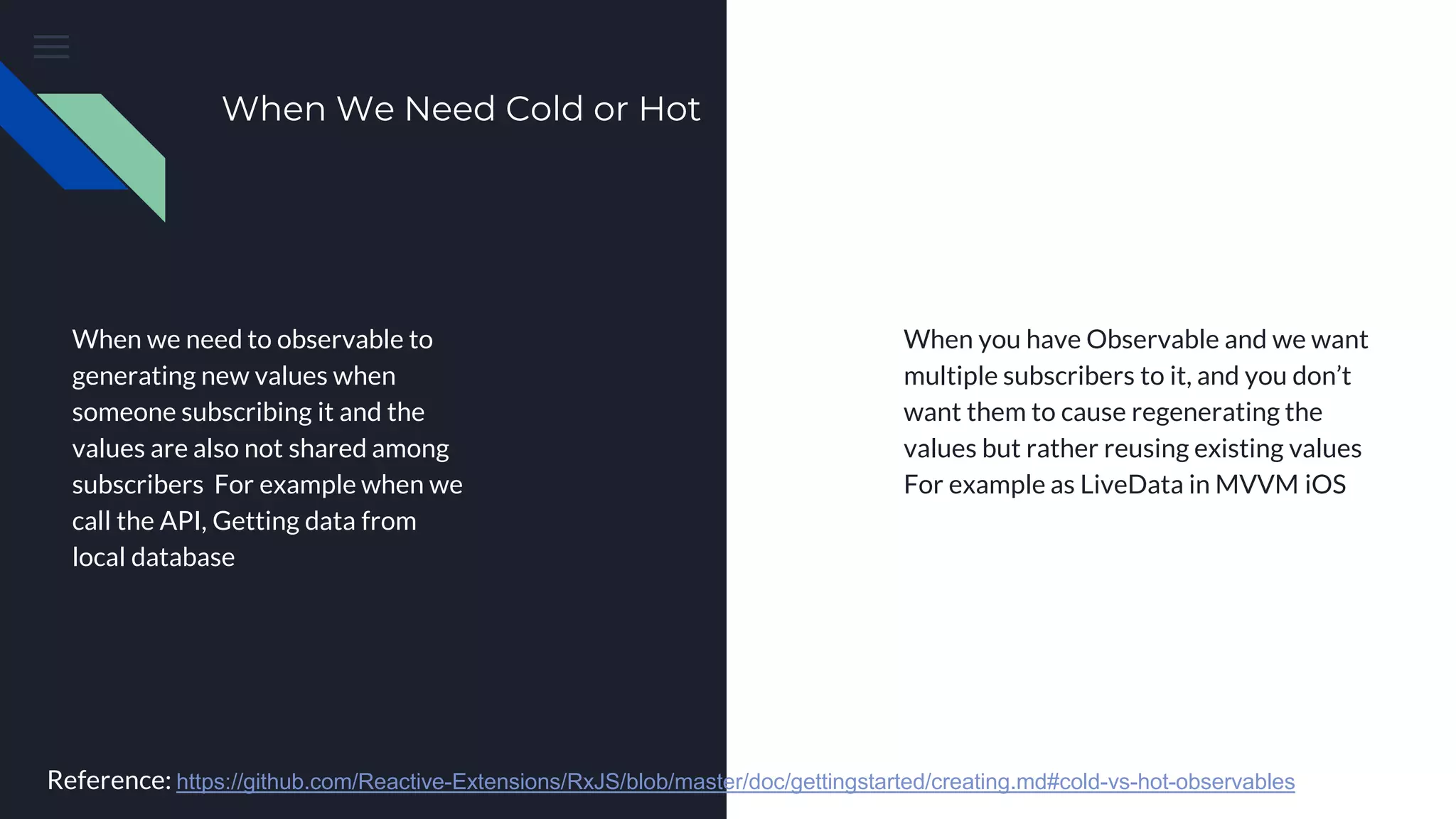 When We Need Cold or Hot
When we need to observable to
generating new values when
someone subscribing it and the
values are also not shared among
subscribers For example when we
call the API, Getting data from
local database
When you have Observable and we want
multiple subscribers to it, and you don’t
want them to cause regenerating the
values but rather reusing existing values
For example as LiveData in MVVM iOS
Reference: https://github.com/Reactive-Extensions/RxJS/blob/master/doc/gettingstarted/creating.md#cold-vs-hot-observables
 