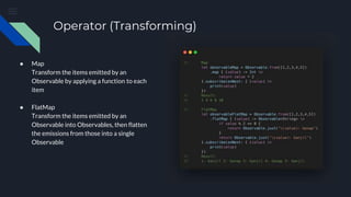 Operator (Transforming)
● Map
Transform the items emitted by an
Observable by applying a function to each
item
● FlatMap
Transform the items emitted by an
Observable into Observables, then flatten
the emissions from those into a single
Observable
 
