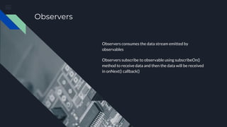 Observers
Observers consumes the data stream emitted by
observables
Observers subscribe to observable using subscribeOn()
method to receive data and then the data will be received
in onNext() callback()
 
