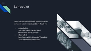 Scheduler
Scheduler are component that tells observables
and observers on which thread they should run
- subscribeOn()
Specifies on which Scheduler to
Observables should operate
- observeOn()
Specifies on which Scheduler/Thread the
Subscribers should be notified
 