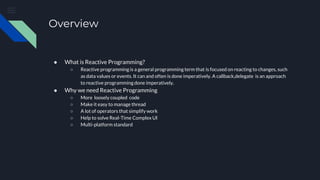 Overview
● What is Reactive Programming?
○ Reactive programming is a general programming term that is focused on reacting to changes, such
as data values or events. It can and often is done imperatively. A callback,delegate is an approach
to reactive programmingdone imperatively.
● Why we need Reactive Programming
○ More loosely coupled code
○ Make it easy to manage thread
○ A lot of operators that simplify work
○ Help to solve Real-Time Complex UI
○ Multi-platform standard
 