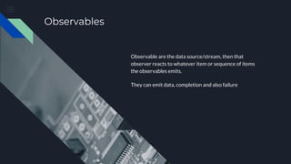 Observables
Observable are the data source/stream, then that
observer reacts to whatever item or sequence of items
the observables emits.
They can emit data, completion and also failure
 