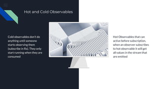Hot and Cold Observables
Cold observables don’t do
anything until someone
starts observing them
(subscribe in Rx). They only
start running when they are
consumed
Hot Observables that can
active before subscription,
when an observer subscribes
to hot observable it will get
all values in the stream that
are emitted
 