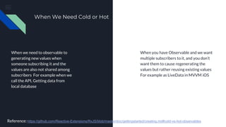 When We Need Cold or Hot
When we need to observable to
generating new values when
someone subscribing it and the
values are also not shared among
subscribers For example when we
call the API, Getting data from
local database
When you have Observable and we want
multiple subscribers to it, and you don’t
want them to cause regenerating the
values but rather reusing existing values
For example as LiveData in MVVM iOS
Reference: https://github.com/Reactive-Extensions/RxJS/blob/master/doc/gettingstarted/creating.md#cold-vs-hot-observables
 