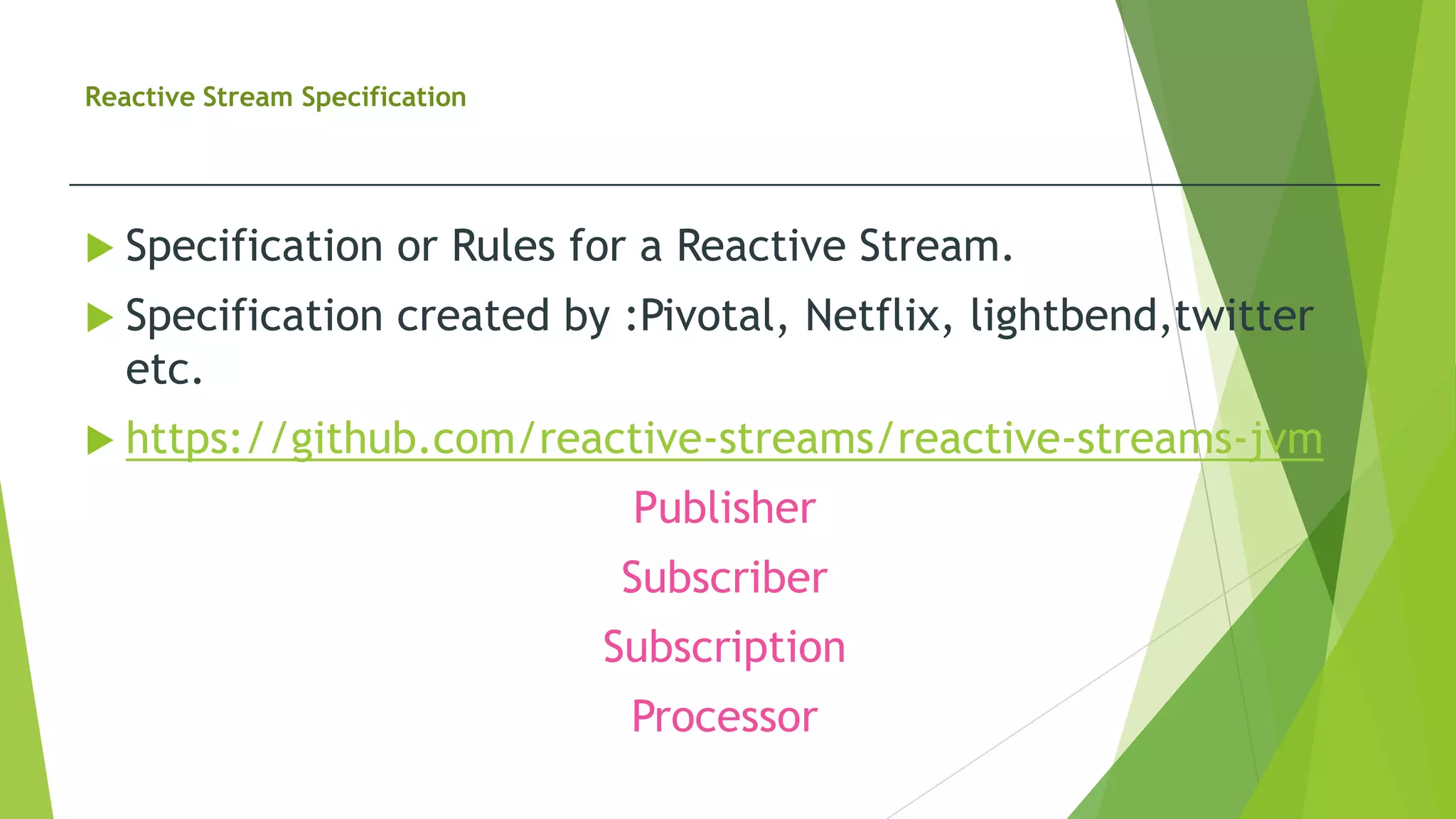 Reactive Stream Specification
 Specification or Rules for a Reactive Stream.
 Specification created by :Pivotal, Netflix, lightbend,twitter
etc.
 https://github.com/reactive-streams/reactive-streams-jvm
Publisher
Subscriber
Subscription
Processor
 
