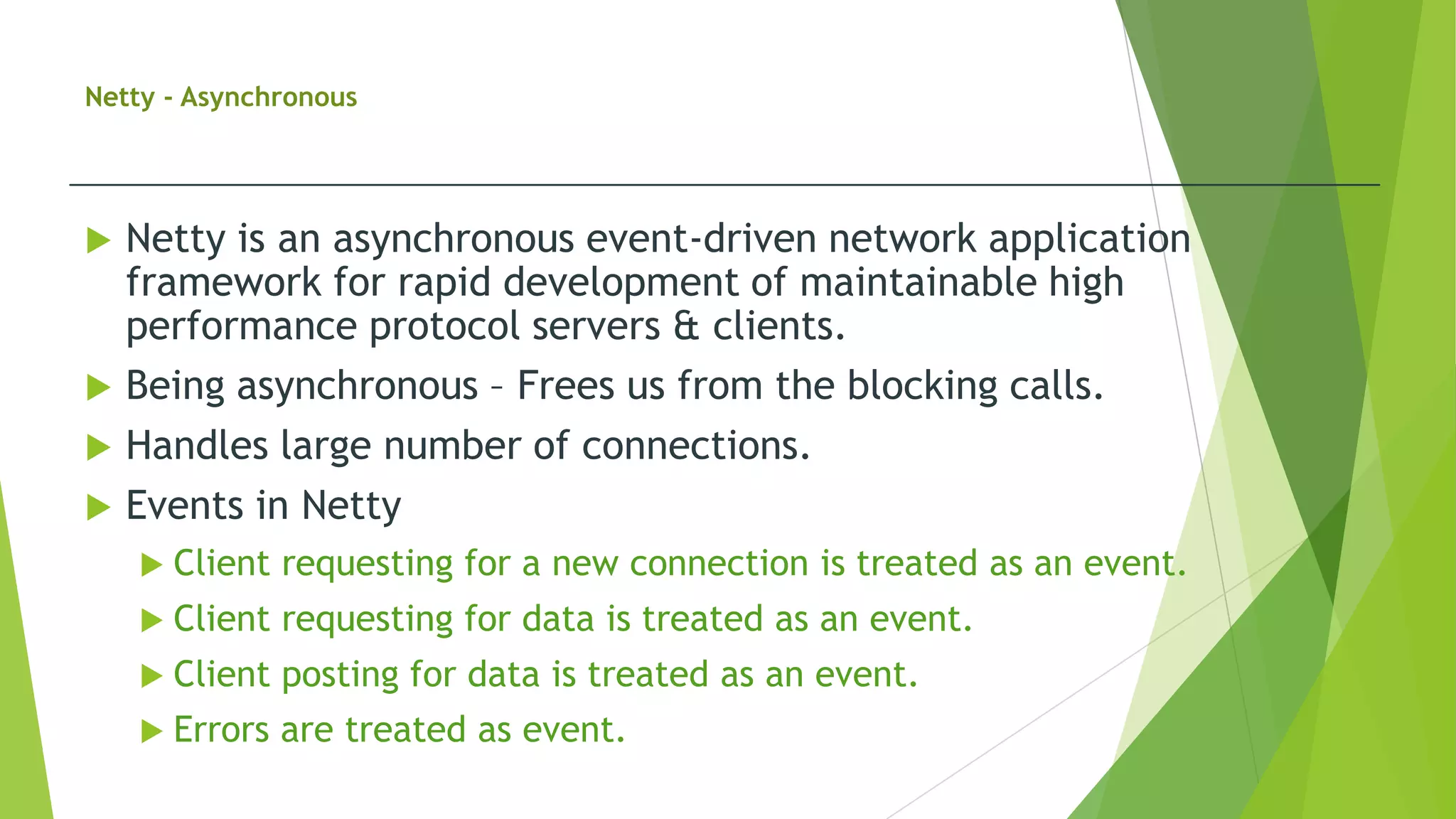 Netty - Asynchronous
 Netty is an asynchronous event-driven network application
framework for rapid development of maintainable high
performance protocol servers & clients.
 Being asynchronous – Frees us from the blocking calls.
 Handles large number of connections.
 Events in Netty
 Client requesting for a new connection is treated as an event.
 Client requesting for data is treated as an event.
 Client posting for data is treated as an event.
 Errors are treated as event.
 