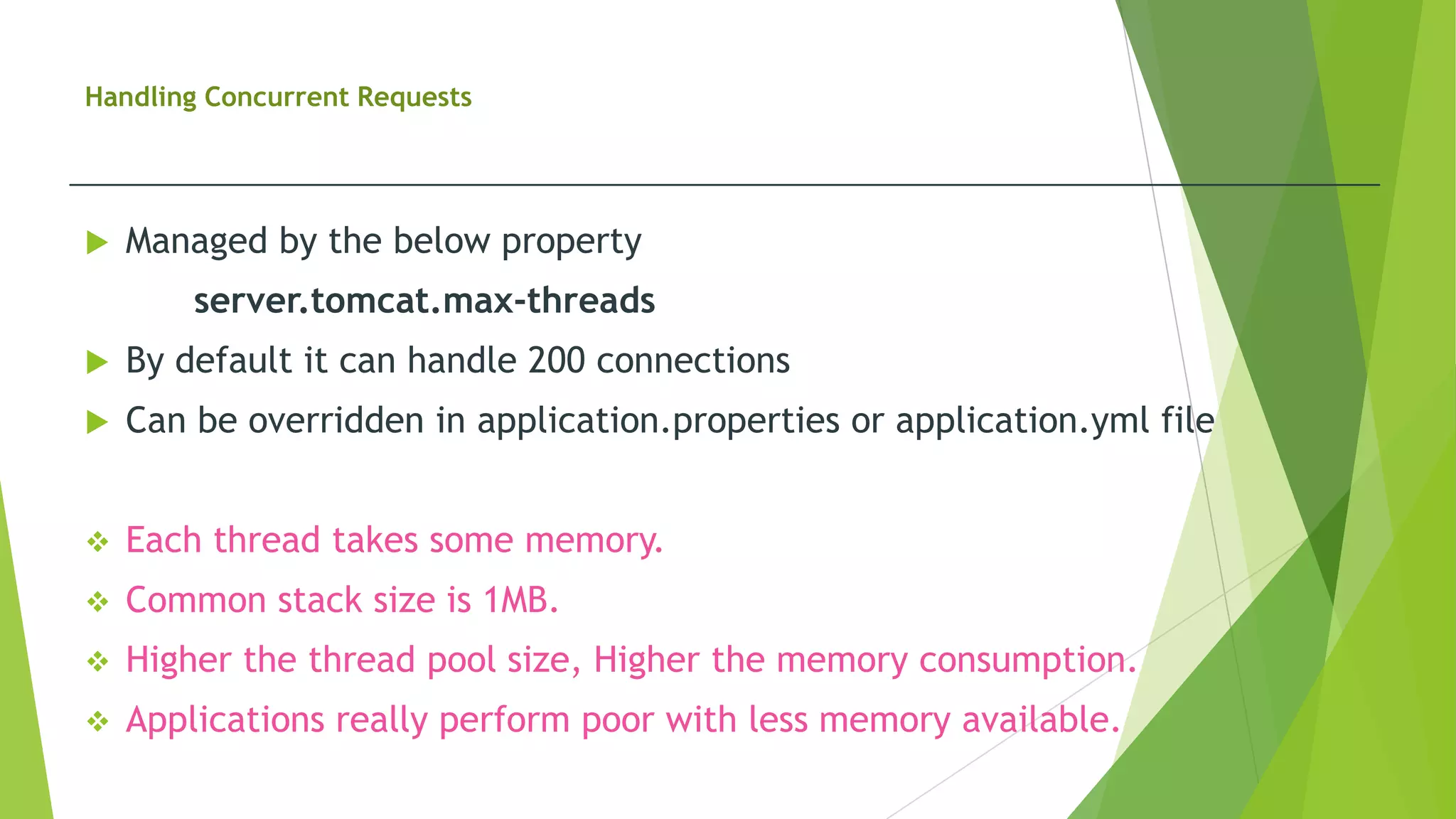 Handling Concurrent Requests
 Managed by the below property
server.tomcat.max-threads
 By default it can handle 200 connections
 Can be overridden in application.properties or application.yml file
 Each thread takes some memory.
 Common stack size is 1MB.
 Higher the thread pool size, Higher the memory consumption.
 Applications really perform poor with less memory available.
 