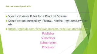 Reactive Stream Specification
 Specification or Rules for a Reactive Stream.
 Specification created by :Pivotal, Netflix, lightbend,twitter
etc.
 https://github.com/reactive-streams/reactive-streams-jvm
Publisher
Subscriber
Subscription
Processor
 